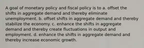 A goal of <a href='https://www.questionai.com/knowledge/kEE0G7Llsx-monetary-policy' class='anchor-knowledge'>monetary policy</a> and <a href='https://www.questionai.com/knowledge/kPTgdbKdvz-fiscal-policy' class='anchor-knowledge'>fiscal policy</a> is to a. offset the shifts in aggregate demand and thereby eliminate unemployment. b. offset shifts in aggregate demand and thereby stabilize the economy. c. enhance the shifts in aggregate demand and thereby create fluctuations in output and employment. d. enhance the shifts in aggregate demand and thereby increase economic growth.