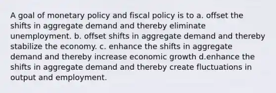 A goal of monetary policy and fiscal policy is to a. offset the shifts in aggregate demand and thereby eliminate unemployment. b. offset shifts in aggregate demand and thereby stabilize the economy. c. enhance the shifts in aggregate demand and thereby increase economic growth d.enhance the shifts in aggregate demand and thereby create fluctuations in output and employment.