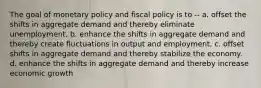 The goal of monetary policy and fiscal policy is to -- a. offset the shifts in aggregate demand and thereby eliminate unemployment. b. enhance the shifts in aggregate demand and thereby create fluctuations in output and employment. c. offset shifts in aggregate demand and thereby stabilize the economy. d. enhance the shifts in aggregate demand and thereby increase economic growth