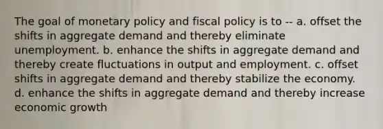 The goal of monetary policy and fiscal policy is to -- a. offset the shifts in aggregate demand and thereby eliminate unemployment. b. enhance the shifts in aggregate demand and thereby create fluctuations in output and employment. c. offset shifts in aggregate demand and thereby stabilize the economy. d. enhance the shifts in aggregate demand and thereby increase economic growth