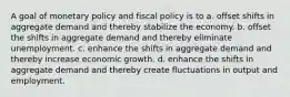 A goal of monetary policy and fiscal policy is to a. offset shifts in aggregate demand and thereby stabilize the economy. b. offset the shifts in aggregate demand and thereby eliminate unemployment. c. enhance the shifts in aggregate demand and thereby increase economic growth. d. enhance the shifts in aggregate demand and thereby create fluctuations in output and employment.