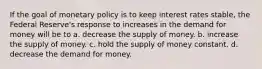 If the goal of monetary policy is to keep interest rates stable, the Federal Reserve's response to increases in the demand for money will be to a. decrease the supply of money. b. increase the supply of money. c. hold the supply of money constant. d. decrease the demand for money.