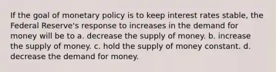 If the goal of monetary policy is to keep interest rates stable, the Federal Reserve's response to increases in the demand for money will be to a. decrease the supply of money. b. increase the supply of money. c. hold the supply of money constant. d. decrease the demand for money.