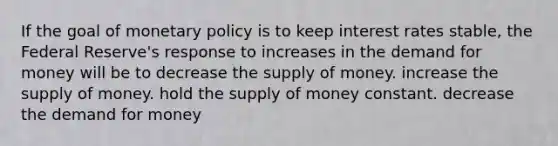 If the goal of monetary policy is to keep interest rates stable, the Federal Reserve's response to increases in the demand for money will be to decrease the supply of money. increase the supply of money. hold the supply of money constant. decrease the demand for money