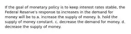 If the goal of monetary policy is to keep interest rates stable, the Federal Reserve's response to increases in the demand for money will be to a. increase the supply of money. b. hold the supply of money constant. c. decrease the demand for money. d. decrease the supply of money.