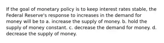 If the goal of <a href='https://www.questionai.com/knowledge/kEE0G7Llsx-monetary-policy' class='anchor-knowledge'>monetary policy</a> is to keep interest rates stable, the Federal Reserve's response to increases in <a href='https://www.questionai.com/knowledge/klIDlybqd8-the-demand-for-money' class='anchor-knowledge'>the demand for money</a> will be to a. increase the <a href='https://www.questionai.com/knowledge/kUIOOoB75i-supply-of-money' class='anchor-knowledge'>supply of money</a>. b. hold the supply of money constant. c. decrease the demand for money. d. decrease the supply of money.