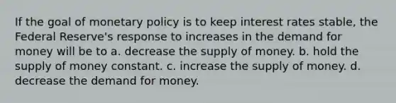 If the goal of monetary policy is to keep interest rates stable, the Federal Reserve's response to increases in the demand for money will be to a. decrease the supply of money. b. hold the supply of money constant. c. increase the supply of money. d. decrease the demand for money.