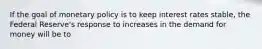 If the goal of monetary policy is to keep interest rates stable, the Federal Reserve's response to increases in the demand for money will be to