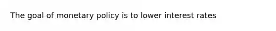 The goal of monetary policy is to lower interest rates