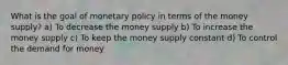 What is the goal of monetary policy in terms of the money supply? a) To decrease the money supply b) To increase the money supply c) To keep the money supply constant d) To control the demand for money