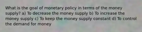 What is the goal of monetary policy in terms of the money supply? a) To decrease the money supply b) To increase the money supply c) To keep the money supply constant d) To control the demand for money