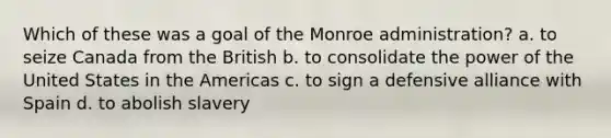 Which of these was a goal of the Monroe administration? a. to seize Canada from the British b. to consolidate the power of the United States in the Americas c. to sign a defensive alliance with Spain d. to abolish slavery