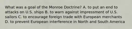 What was a goal of the Monroe Doctrine? A. to put an end to attacks on U.S. ships B. to warn against impressment of U.S. sailors C. to encourage foreign trade with European merchants D. to prevent European interference in North and South America