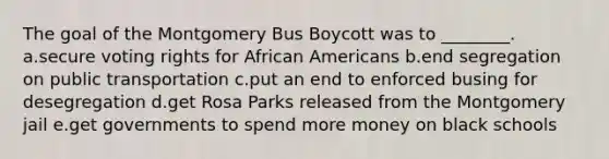 The goal of the Montgomery Bus Boycott was to ________. a.secure voting rights for African Americans b.end segregation on public transportation c.put an end to enforced busing for desegregation d.get Rosa Parks released from the Montgomery jail e.get governments to spend more money on black schools