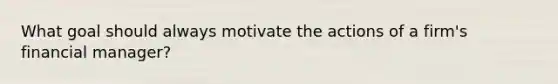 What goal should always motivate the actions of a firm's financial manager?