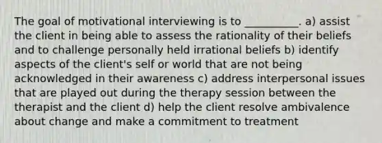 The goal of motivational interviewing is to __________. a) assist the client in being able to assess the rationality of their beliefs and to challenge personally held irrational beliefs b) identify aspects of the client's self or world that are not being acknowledged in their awareness c) address interpersonal issues that are played out during the therapy session between the therapist and the client d) help the client resolve ambivalence about change and make a commitment to treatment