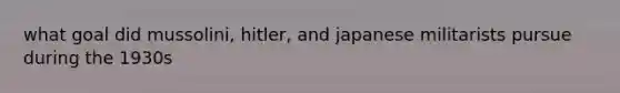 what goal did mussolini, hitler, and japanese militarists pursue during the 1930s