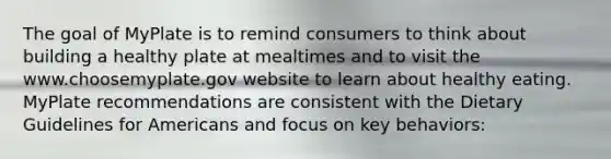 The goal of MyPlate is to remind consumers to think about building a healthy plate at mealtimes and to visit the www.choosemyplate.gov website to learn about healthy eating. MyPlate recommendations are consistent with the Dietary Guidelines for Americans and focus on key behaviors: