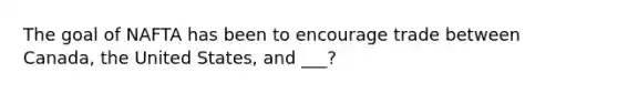 The goal of NAFTA has been to encourage trade between Canada, the United States, and ___?