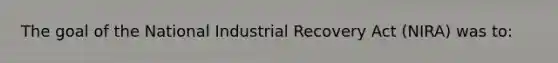 The goal of the National Industrial Recovery Act (NIRA) was to: