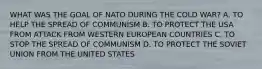 WHAT WAS THE GOAL OF NATO DURING THE COLD WAR? A. TO HELP THE SPREAD OF COMMUNISM B. TO PROTECT THE USA FROM ATTACK FROM WESTERN EUROPEAN COUNTRIES C. TO STOP THE SPREAD OF COMMUNISM D. TO PROTECT THE SOVIET UNION FROM THE UNITED STATES