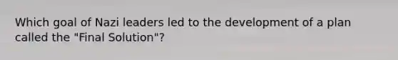 Which goal of Nazi leaders led to the development of a plan called the "Final Solution"?