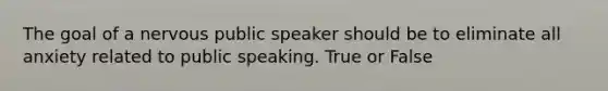 The goal of a nervous public speaker should be to eliminate all anxiety related to public speaking. True or False