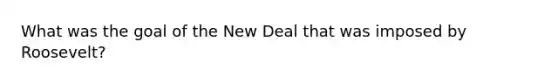 What was the goal of the New Deal that was imposed by Roosevelt?