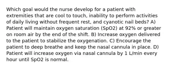 Which goal would the nurse develop for a patient with extremities that are cool to touch, inability to perform activities of daily living without frequent rest, and cyanotic nail beds? A) Patient will maintain oxygen saturation (SpO2) at 92% or greater on room air by the end of the shift. B) Increase oxygen delivered to the patient to stabilize the oxygenation. C) Encourage the patient to deep breathe and keep the nasal cannula in place. D) Patient will increase oxygen via nasal cannula by 1 L/min every hour until SpO2 is normal.