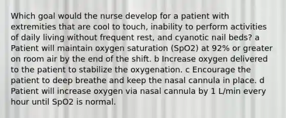 Which goal would the nurse develop for a patient with extremities that are cool to touch, inability to perform activities of daily living without frequent rest, and cyanotic nail beds? a Patient will maintain oxygen saturation (SpO2) at 92% or greater on room air by the end of the shift. b Increase oxygen delivered to the patient to stabilize the oxygenation. c Encourage the patient to deep breathe and keep the nasal cannula in place. d Patient will increase oxygen via nasal cannula by 1 L/min every hour until SpO2 is normal.