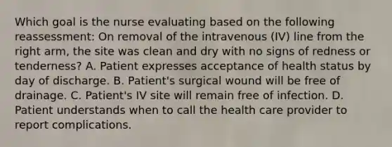 Which goal is the nurse evaluating based on the following reassessment: On removal of the intravenous (IV) line from the right arm, the site was clean and dry with no signs of redness or tenderness? A. Patient expresses acceptance of health status by day of discharge. B. Patient's surgical wound will be free of drainage. C. Patient's IV site will remain free of infection. D. Patient understands when to call the health care provider to report complications.