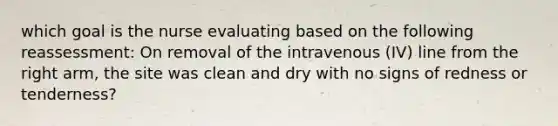 which goal is the nurse evaluating based on the following reassessment: On removal of the intravenous (IV) line from the right arm, the site was clean and dry with no signs of redness or tenderness?