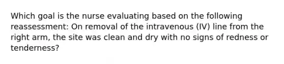 Which goal is the nurse evaluating based on the following reassessment: On removal of the intravenous (IV) line from the right arm, the site was clean and dry with no signs of redness or tenderness?