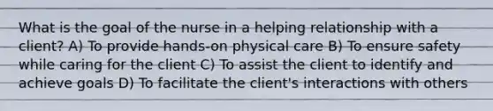 What is the goal of the nurse in a helping relationship with a client? A) To provide hands-on physical care B) To ensure safety while caring for the client C) To assist the client to identify and achieve goals D) To facilitate the client's interactions with others