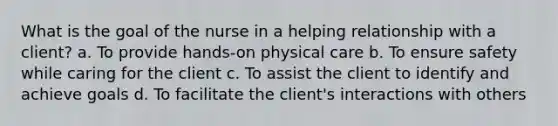 What is the goal of the nurse in a helping relationship with a client? a. To provide hands-on physical care b. To ensure safety while caring for the client c. To assist the client to identify and achieve goals d. To facilitate the client's interactions with others