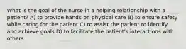 What is the goal of the nurse in a helping relationship with a patient? A) to provide hands-on physical care B) to ensure safety while caring for the patient C) to assist the patient to identify and achieve goals D) to facilitate the patient's interactions with others