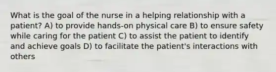 What is the goal of the nurse in a helping relationship with a patient? A) to provide hands-on physical care B) to ensure safety while caring for the patient C) to assist the patient to identify and achieve goals D) to facilitate the patient's interactions with others