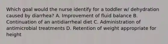 Which goal would the nurse identify for a toddler w/ dehydration caused by diarrhea? A. Improvement of fluid balance B. Continuation of an antidiarrheal diet C. Administration of antimicrobial treatments D. Retention of weight appropriate for height