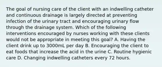 The goal of nursing care of the client with an indwelling catheter and continuous drainage is largely directed at preventing infection of the urinary tract and encouraging urinary flow through the drainage system. Which of the following interventions encouraged by nurses working with these clients would not be appropriate in meeting this goal? A. Having the client drink up to 3000mL per day B. Encouraging the client to eat foods that increase the acid in the urine C. Routine hygienic care D. Changing indwelling catheters every 72 hours.