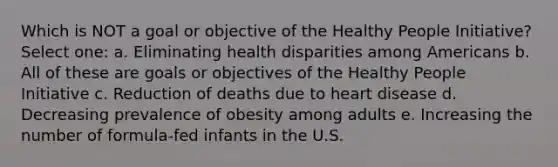 Which is NOT a goal or objective of the Healthy People Initiative? Select one: a. Eliminating health disparities among Americans b. All of these are goals or objectives of the Healthy People Initiative c. Reduction of deaths due to heart disease d. Decreasing prevalence of obesity among adults e. Increasing the number of formula-fed infants in the U.S.