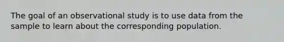 The goal of an observational study is to use data from the sample to learn about the corresponding population.