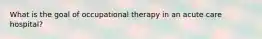 What is the goal of occupational therapy in an acute care hospital?