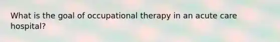 What is the goal of occupational therapy in an acute care hospital?