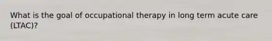 What is the goal of occupational therapy in long term acute care (LTAC)?