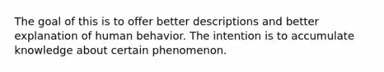 The goal of this is to offer better descriptions and better explanation of human behavior. The intention is to accumulate knowledge about certain phenomenon.