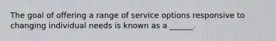 The goal of offering a range of service options responsive to changing individual needs is known as a ______.