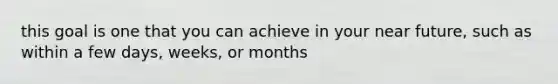 this goal is one that you can achieve in your near future, such as within a few days, weeks, or months