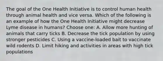 The goal of the One Health Initiative is to control human health through animal health and vice versa. Which of the following is an example of how the One Health Initiative might decrease Lyme disease in humans? Choose one: A. Allow more hunting of animals that carry ticks B. Decrease the tick population by using stronger pesticides C. Using a vaccine-loaded bait to vaccinate wild rodents D. Limit hiking and activities in areas with high tick populations