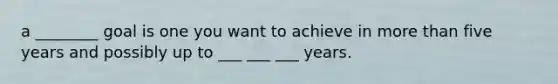 a ________ goal is one you want to achieve in more than five years and possibly up to ___ ___ ___ years.