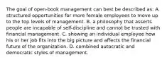 The goal of open-book management can best be described as: A. structured opportunities for more female employees to move up to the top levels of management. B. a philosophy that asserts people are incapable of self-discipline and cannot be trusted with financial management. C. showing an individual employee how his or her job fits into the big picture and affects the financial future of the organization. D. combined autocratic and democratic styles of management.